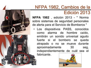 NFPA 1982, Cambios de la
Edición 2013
• NFPA 1982 , edición 2013 - " Norma
sobre sistemas de seguridad personales
de alerta para el Servicio de Bomberos "
• Los dispositivos PASS, conocidos
como alarma de hombre caído,
emitirán un sonido universal agudo
fuerte si el bombero se queda
atrapado o no se mueve durante
aproximadamente 30 seg,
independientemente de cuál sea el
fabricante.
 