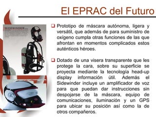 El EPRAC del Futuro
 Prototipo de máscara autónoma, ligera y
versátil, que además de para suministro de
oxígeno cumpla otras funciones de las que
afrontan en momentos complicados estos
auténticos héroes.
 Dotado de una visera transparente que les
protege la cara, sobre su superficie se
proyecta mediante la tecnología head-up
display información útil. Además el
Sidewinder incluye un amplificador de voz
para que puedan dar instrucciones sin
despojarse de la máscara, equipo de
comunicaciones, iluminación y un GPS
para ubicar su posición así como la de
otros compañeros.
 