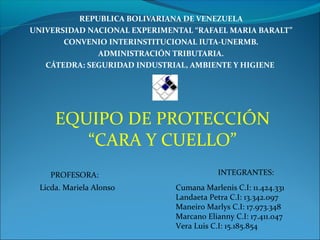 REPUBLICA BOLIVARIANA DE VENEZUELA
UNIVERSIDAD NACIONAL EXPERIMENTAL “RAFAEL MARIA BARALT”
CONVENIO INTERINSTITUCIONAL IUTA-UNERMB.
ADMINISTRACIÓN TRIBUTARIA.
CÁTEDRA: SEGURIDAD INDUSTRIAL, AMBIENTE Y HIGIENE
EQUIPO DE PROTECCIÓN
“CARA Y CUELLO”
INTEGRANTES:PROFESORA:
Cumana Marlenis C.I: 11.424.331
Landaeta Petra C.I: 13.342.097
Maneiro Marlys C.I: 17.973.348
Marcano Elianny C.I: 17.411.047
Vera Luis C.I: 15.185.854
Licda. Mariela Alonso
 