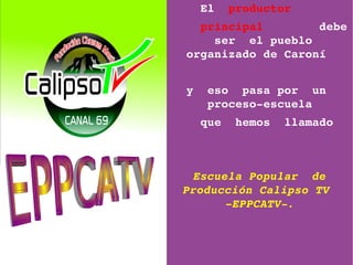  El  productor     
    principal        debe 
      ser  el pueblo 
  organizado de Caroní 


 y  eso  pasa por  un  
    proceso­escuela
   que  hemos  llamado



  Escuela Popular  de  
 Producción Calipso TV  
       ­EPPCATV­.
 