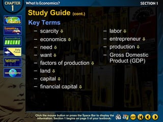 Study Guide (cont.)
Key Terms
– scarcity 
– economics 
– need 
– want 
– factors of production 
– land 
– capital 
– financial capital 

– labor 
– entrepreneur 
– production 
– Gross Domestic
Product (GDP)

Click the mouse button or press the Space Bar to display the
information. Section 1 begins on page 5 of your textbook.

 