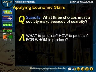 Applying Economic Skills
Scarcity What three choices must a
society make because of scarcity?

WHAT to produce? HOW to produce?
FOR WHOM to produce?

Click the mouse button or press the Space Bar
to display the answer.

 
