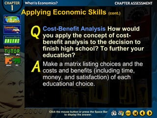Applying Economic Skills (cont.)
Cost-Benefit Analysis How would
you apply the concept of costbenefit analysis to the decision to
finish high school? To further your
education?
Make a matrix listing choices and the
costs and benefits (including time,
money, and satisfaction) of each
educational choice.

Click the mouse button or press the Space Bar
to display the answer.

 