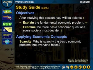 Study Guide (cont.)
Objectives
After studying this section, you will be able to: 
– Explain the fundamental economic problem. 
– Examine the three basic economic questions
every society must decide. 

Applying Economic Concepts
Scarcity Why is scarcity the basic economic
problem that everyone faces?

Click the Speaker button to
listen to the Cover Story.
Click the mouse button or press the Space Bar to display the
information. Section 1 begins on page 5 of your textbook.

 
