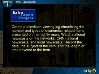 Create a television-viewing log chronicling the
number and types of economics-related items
presented on the nightly news. Watch national
newscasts on the networks, CNN national
newscasts, and local newscasts. Record the
date, the subject of the item, and the length of
time devoted to the item.

 