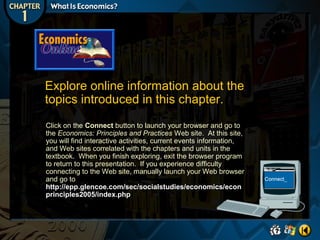 Explore online information about the
topics introduced in this chapter.
Click on the Connect button to launch your browser and go to
the Economics: Principles and Practices Web site. At this site,
you will find interactive activities, current events information,
and Web sites correlated with the chapters and units in the
textbook. When you finish exploring, exit the browser program
to return to this presentation. If you experience difficulty
connecting to the Web site, manually launch your Web browser
and go to
http://epp.glencoe.com/sec/socialstudies/economics/econ
principles2005/index.php

 
