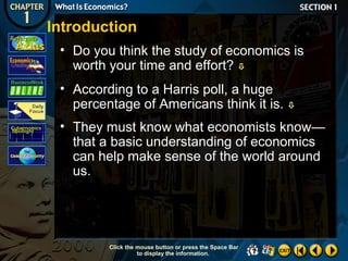 Introduction
• Do you think the study of economics is
worth your time and effort? 
• According to a Harris poll, a huge
percentage of Americans think it is.



• They must know what economists know—
that a basic understanding of economics
can help make sense of the world around
us.

Click the mouse button or press the Space Bar
to display the information.

 