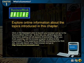 Explore online information about the
topics introduced in this chapter.
Click on the Connect button to launch your browser and go to the
BusinessWeek Web site. At this site, you will find up-to-date
information dealing with all aspects of economics. When you
finish exploring, exit the browser program to return to this
presentation. If you experience difficulty connecting to the Web
site, manually launch your Web browser and go to
http://www.businessweek.com

 