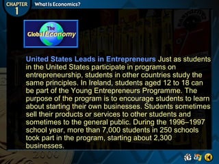 United States Leads in Entrepreneurs Just as students
in the United States participate in programs on
entrepreneurship, students in other countries study the
same principles. In Ireland, students aged 12 to 18 can
be part of the Young Entrepreneurs Programme. The
purpose of the program is to encourage students to learn
about starting their own businesses. Students sometimes
sell their products or services to other students and
sometimes to the general public. During the 1996–1997
school year, more than 7,000 students in 250 schools
took part in the program, starting about 2,300
businesses.

 