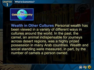 Wealth in Other Cultures Personal wealth has
been viewed in a variety of different ways in
cultures around the world. In the past, the
camel, an animal indispensable for journeys
across desert regions, was a highly prized
possession in many Arab countries. Wealth and
social standing were measured, in part, by the
number of camels a person owned.

 