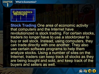 Stock Trading One area of economic activity
that computers and the Internet have
revolutionized is stock trading. For certain stocks,
traders no longer have to use a stockbroker to
buy or sell stock. Instead, using computers, they
can trade directly with one another. They also
use certain software programs to help them
analyze stocks. Using a number of sites on the
Internet, traders can keep track of stocks as they
are being bought and sold, and keep track of the
buyers and sellers as well.

 
