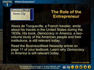 The Role of the
Entrepreneur
Alexis de Tocqueville, a French traveler, wrote
about his travels in the United States during the
1830s. His book, Democracy in America, a twovolume study of the American people and their
institutions, is still relevant today.
Read the BusinessWeek Newsclip article on
page 11 of your textbook. Learn why Democracy
in America is still relevant today.
Continued on next slide.
This feature is found on page 11 of your textbook. Click
the Speaker button to listen to an audio introduction.

 