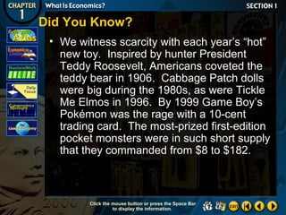 Did You Know?
• We witness scarcity with each year’s “hot”
new toy. Inspired by hunter President
Teddy Roosevelt, Americans coveted the
teddy bear in 1906. Cabbage Patch dolls
were big during the 1980s, as were Tickle
Me Elmos in 1996. By 1999 Game Boy’s
Pokémon was the rage with a 10-cent
trading card. The most-prized first-edition
pocket monsters were in such short supply
that they commanded from $8 to $182.

Click the mouse button or press the Space Bar
to display the information.

 