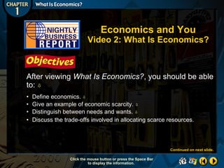 Economics and You

Video 2: What Is Economics?

After viewing What Is Economics?, you should be able
to: 
•
•
•
•

Define economics. 
Give an example of economic scarcity. 
Distinguish between needs and wants. 
Discuss the trade-offs involved in allocating scarce resources.

Continued on next slide.
Click the mouse button or press the Space Bar
to display the information.

 