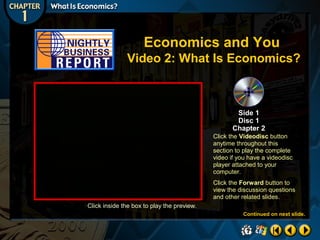Economics and You
Video 2: What Is Economics?

Side 1
Disc 1
Chapter 2
Click the Videodisc button
anytime throughout this
section to play the complete
video if you have a videodisc
player attached to your
computer.
Click the Forward button to
view the discussion questions
and other related slides.
Click inside the box to play the preview.
Continued on next slide.

 