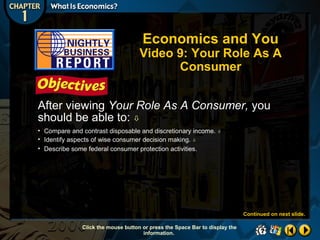 Economics and You

Video 9: Your Role As A
Consumer
After viewing Your Role As A Consumer, you
should be able to: 
• Compare and contrast disposable and discretionary income.
• Identify aspects of wise consumer decision making. 
• Describe some federal consumer protection activities.



Continued on next slide.
Click the mouse button or press the Space Bar to display the
information.

 