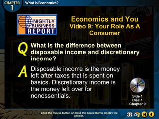 Economics and You

Video 9: Your Role As A
Consumer
What is the difference between
disposable income and discretionary
income?
Disposable income is the money
left after taxes that is spent on
basics. Discretionary income is
the money left over for
nonessentials.
Click the mouse button or press the Space Bar to display the
answer.

Side 1
Disc 1
Chapter 9

 