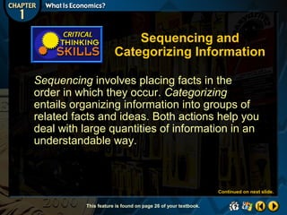 Sequencing and
Categorizing Information
Sequencing involves placing facts in the
order in which they occur. Categorizing
entails organizing information into groups of
related facts and ideas. Both actions help you
deal with large quantities of information in an
understandable way.

Continued on next slide.
This feature is found on page 26 of your textbook.

 