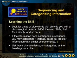 Sequencing and
Categorizing Information
Learning the Skill
• Look for dates or clue words that provide you with a
chronological order: in 2004, the late 1990s, first,
then, finally, and so on. 
• If the information does not happen in sequence,
you may categorize it instead. To do so, look for
information with similar characteristics. 
• List these characteristics, or categories, as the
headings on a chart.
Continued on next slide.
Click the mouse button or press the Space Bar to display the
information. This feature is found on page 26 of your textbook.

 