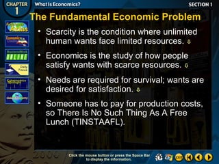 The Fundamental Economic Problem
• Scarcity is the condition where unlimited
human wants face limited resources. 
• Economics is the study of how people
satisfy wants with scarce resources. 
• Needs are required for survival; wants are
desired for satisfaction. 
• Someone has to pay for production costs,
so There Is No Such Thing As A Free
Lunch (TINSTAAFL).

Click the mouse button or press the Space Bar
to display the information.

 