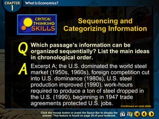 Sequencing and
Categorizing Information
Which passage’s information can be
organized sequentially? List the main ideas
in chronological order.
Excerpt A; the U.S. dominated the world steel
market (1950s, 1960s), foreign competition cut
into U.S. dominance (1980s), U.S. steel
production improved (1990), work-hours
required to produce a ton of steel dropped in
the U.S. (1990), beginning in 1947 trade
agreements protected U.S. jobs. Continued on next slide.
Click the mouse button or press the Space Bar to display the
answer. This feature is found on page 26 of your textbook.

 