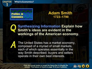 Adam Smith
1723–1790

Synthesizing Information Explain how
Smith’s ideas are evident in the
workings of the American economy.
The United States has a market economy,
composed of a myriad of small markets,
each of which operates essentially in the
way Smith described; buyers and sellers
operate in their own best interests.
Click the mouse button or press the Space Bar to display the
answer. This feature is found on page 18 of your textbook.

 