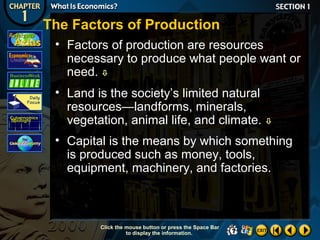 The Factors of Production
• Factors of production are resources
necessary to produce what people want or
need. 
• Land is the society’s limited natural
resources—landforms, minerals,
vegetation, animal life, and climate.



• Capital is the means by which something
is produced such as money, tools,
equipment, machinery, and factories.

Click the mouse button or press the Space Bar
to display the information.

 