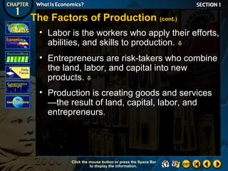 The Factors of Production (cont.)
• Labor is the workers who apply their efforts,
abilities, and skills to production. 
• Entrepreneurs are risk-takers who combine
the land, labor, and capital into new
products. 
• Production is creating goods and services
—the result of land, capital, labor, and
entrepreneurs.

Click the mouse button or press the Space Bar
to display the information.

 