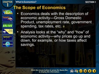 The Scope of Economics
• Economics deals with the description of
economic activity—Gross Domestic
Product, unemployment rate, government
spending, tax rates, etc. 
• Analysis looks at the “why” and “how” of
economic activity—why prices go up and
down, for example, or how taxes affect
savings.

Click the mouse button or press the Space Bar
to display the information.

 