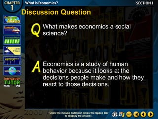 Discussion Question
What makes economics a social
science?

Economics is a study of human
behavior because it looks at the
decisions people make and how they
react to those decisions.

Click the mouse button or press the Space Bar
to display the answer.

 