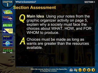 Section Assessment
Main Idea Using your notes from the
graphic organizer activity on page 5,
explain why a society must face the
choices about WHAT, HOW, and FOR
WHOM to produce.
Choices must be made as long as
wants are greater than the resources
available.

Click the mouse button or press the Space Bar
to display the answer.

 