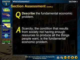 Section Assessment (cont.)
Describe the fundamental economic
problem.

Scarcity, the condition that results
from society not having enough
resources to produce all the things
people want, is the fundamental
economic problem.

Click the mouse button or press the Space Bar
to display the answer.

 