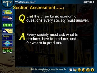 Section Assessment (cont.)
List the three basic economic
questions every society must answer.

Every society must ask what to
produce, how to produce, and
for whom to produce.

Click the mouse button or press the Space Bar
to display the answer.

 