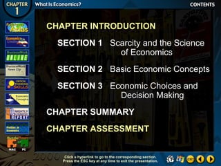 CHAPTER INTRODUCTION
SECTION 1 Scarcity and the Science
of Economics
SECTION 2 Basic Economic Concepts
SECTION 3 Economic Choices and
Decision Making
CHAPTER SUMMARY
CHAPTER ASSESSMENT
Click a hyperlink to go to the corresponding section.
Press the ESC key at any time to exit the presentation.

 