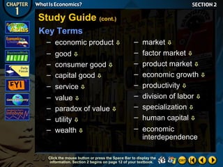 Study Guide (cont.)
Key Terms
– economic product 
– good 
– consumer good 
– capital good 
– service 
– value 
– paradox of value 
– utility 
– wealth 

–
–
–
–
–
–
–
–

market 
factor market 
product market 
economic growth 
productivity 
division of labor 
specialization 
human capital 

– economic
interdependence

Click the mouse button or press the Space Bar to display the
information. Section 2 begins on page 12 of your textbook.

 