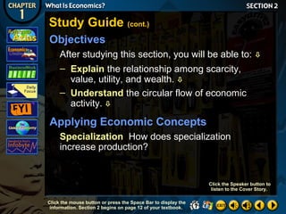 Study Guide (cont.)
Objectives
After studying this section, you will be able to:
– Explain the relationship among scarcity,
value, utility, and wealth. 
– Understand the circular flow of economic
activity. 



Applying Economic Concepts
Specialization How does specialization
increase production?

Click the Speaker button to
listen to the Cover Story.
Click the mouse button or press the Space Bar to display the
information. Section 2 begins on page 12 of your textbook.

 