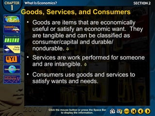 Goods, Services, and Consumers
• Goods are items that are economically
useful or satisfy an economic want. They
are tangible and can be classified as
consumer/capital and durable/
nondurable. 
• Services are work performed for someone
and are intangible. 
• Consumers use goods and services to
satisfy wants and needs.

Click the mouse button or press the Space Bar
to display the information.

 