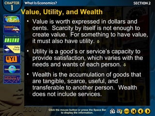 Value, Utility, and Wealth
• Value is worth expressed in dollars and
cents. Scarcity by itself is not enough to
create value. For something to have value,
it must also have utility. 
• Utility is a good’s or service’s capacity to
provide satisfaction, which varies with the
needs and wants of each person. 
• Wealth is the accumulation of goods that
are tangible, scarce, useful, and
transferable to another person. Wealth
does not include services.
Click the mouse button or press the Space Bar
to display the information.

 