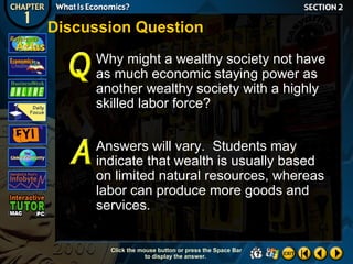 Discussion Question
Why might a wealthy society not have
as much economic staying power as
another wealthy society with a highly
skilled labor force?
Answers will vary. Students may
indicate that wealth is usually based
on limited natural resources, whereas
labor can produce more goods and
services.

Click the mouse button or press the Space Bar
to display the answer.

 