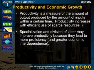 Productivity and Economic Growth
• Productivity is a measure of the amount of
output produced by the amount of inputs
within a certain time. Productivity increases
with efficient use of scarce resources. 
• Specialization and division of labor may
improve productivity because they lead to
more proficiency (and greater economic
interdependence).

Click the mouse button or press the Space Bar
to display the information.

 