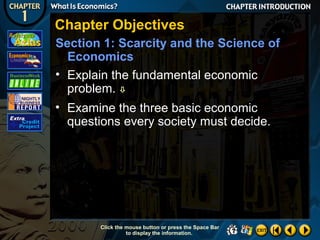 Chapter Objectives
Section 1: Scarcity and the Science of
Economics
• Explain the fundamental economic
problem. 
• Examine the three basic economic
questions every society must decide.

Click the mouse button or press the Space Bar
to display the information.

 