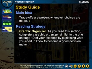 Study Guide
Main Idea
Trade-offs are present whenever choices are
made. 

Reading Strategy
Graphic Organizer As you read this section,
complete a graphic organizer similar to the one
on page 19 of your textbook by explaining what
you need to know to become a good decision
maker.

Click the mouse button or press the Space Bar to display the
information. Section 3 begins on page 19 of your textbook.

 