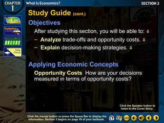 Study Guide (cont.)
Objectives
After studying this section, you will be able to: 
– Analyze trade-offs and opportunity costs. 
– Explain decision-making strategies. 

Applying Economic Concepts
Opportunity Costs How are your decisions
measured in terms of opportunity costs?

Click the Speaker button to
listen to the Cover Story.
Click the mouse button or press the Space Bar to display the
information. Section 3 begins on page 19 of your textbook.

 