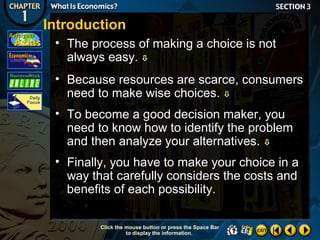 Introduction
• The process of making a choice is not
always easy. 
• Because resources are scarce, consumers
need to make wise choices. 
• To become a good decision maker, you
need to know how to identify the problem
and then analyze your alternatives. 
• Finally, you have to make your choice in a
way that carefully considers the costs and
benefits of each possibility.
Click the mouse button or press the Space Bar
to display the information.

 