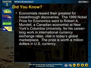 Did You Know?
• Economists reward their greatest for
breakthrough discoveries. The 1999 Nobel
Prize for Economics went to Robert A.
Mundell, a Canadian economist at New
York’s Columbia University, for his careerlong work in international currency
exchange rates, vital in today’s global
marketplace. The prize is worth a million
dollars in U.S. currency.

Click the mouse button or press the Space Bar
to display the information.

 