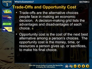 Trade-Offs and Opportunity Cost
• Trade-offs are the alternative choices
people face in making an economic
decision. A decision-making grid lists the
advantages and disadvantages of each
choice. 
• Opportunity cost is the cost of the next best
alternative among a person’s choices. The
opportunity cost is the money, time, or
resources a person gives up, or sacrifices,
to make his final choice.

Click the mouse button or press the Space Bar
to display the information.

 