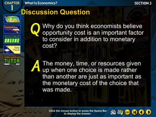 Discussion Question
Why do you think economists believe
opportunity cost is an important factor
to consider in addition to monetary
cost?
The money, time, or resources given
up when one choice is made rather
than another are just as important as
the monetary cost of the choice that
was made.

Click the mouse button or press the Space Bar
to display the answer.

 