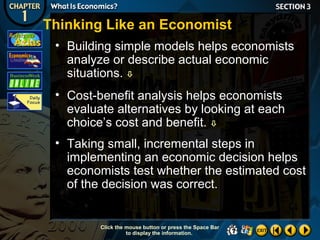 Thinking Like an Economist
• Building simple models helps economists
analyze or describe actual economic
situations. 
• Cost-benefit analysis helps economists
evaluate alternatives by looking at each
choice’s cost and benefit. 
• Taking small, incremental steps in
implementing an economic decision helps
economists test whether the estimated cost
of the decision was correct.

Click the mouse button or press the Space Bar
to display the information.

 