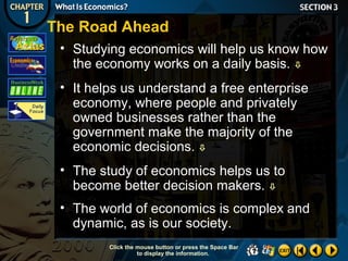 The Road Ahead
• Studying economics will help us know how
the economy works on a daily basis. 
• It helps us understand a free enterprise
economy, where people and privately
owned businesses rather than the
government make the majority of the
economic decisions. 
• The study of economics helps us to
become better decision makers. 
• The world of economics is complex and
dynamic, as is our society.
Click the mouse button or press the Space Bar
to display the information.

 