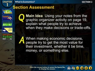 Section Assessment
Main Idea Using your notes from the
graphic organizer activity on page 19,
explain what people try to achieve
when they make decisions or trade-offs.
When making economic decisions,
people try to get the most value for
their investment, whether it be time,
money, or something else.

Click the mouse button or press the Space Bar
to display the answer.

 